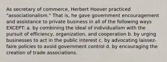 As secretary of commerce, Herbert Hoover practiced "associationalism." That is, he gave government encouragement and assistance to private business in all of the following ways EXCEPT: a. by combining the ideal of individualism with the pursuit of efficiency, organization, and cooperation b. by urging businesses to act in the public interest c. by advocating laissez-faire policies to avoid government control d. by encouraging the creation of trade associations.