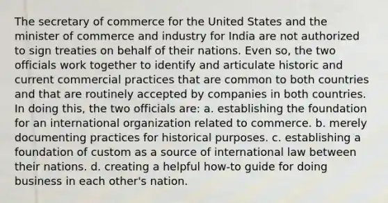 The secretary of commerce for the United States and the minister of commerce and industry for India are not authorized to sign treaties on behalf of their nations. Even so, the two officials work together to identify and articulate historic and current commercial practices that are common to both countries and that are routinely accepted by companies in both countries. In doing this, the two officials are: a. establishing the foundation for an international organization related to commerce. b. merely documenting practices for historical purposes. c. establishing a foundation of custom as a source of international law between their nations. d. creating a helpful how-to guide for doing business in each other's nation.