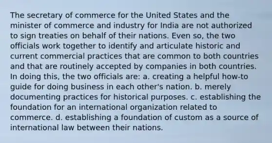 The secretary of commerce for the United States and the minister of commerce and industry for India are not authorized to sign treaties on behalf of their nations. Even so, the two officials work together to identify and articulate historic and current commercial practices that are common to both countries and that are routinely accepted by companies in both countries. In doing this, the two officials are: a. creating a helpful how-to guide for doing business in each other's nation. b. merely documenting practices for historical purposes. c. establishing the foundation for an international organization related to commerce. d. establishing a foundation of custom as a source of international law between their nations.