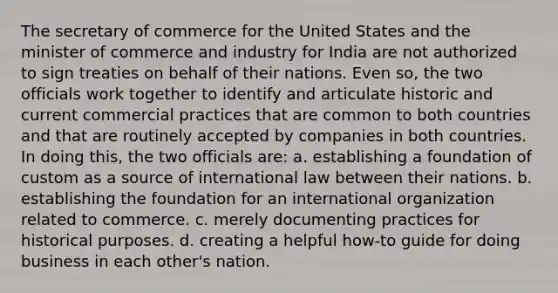 The secretary of commerce for the United States and the minister of commerce and industry for India are not authorized to sign treaties on behalf of their nations. Even so, the two officials work together to identify and articulate historic and current commercial practices that are common to both countries and that are routinely accepted by companies in both countries. In doing this, the two officials are: a. establishing a foundation of custom as a source of international law between their nations. b. establishing the foundation for an international organization related to commerce. c. merely documenting practices for historical purposes. d. creating a helpful how-to guide for doing business in each other's nation.