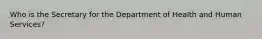 Who is the Secretary for the Department of Health and Human Services?