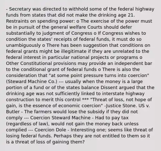 - Secretary was directed to withhold some of the federal highway funds from states that did not make the drinking age 21. Restraints on spending power: o The exercise of the power must be in pursuit of the general welfare Courts should defer substantially to judgment of Congress o If Congress wishes to condition the states' receipts of federal funds, it must do so unambiguously o There has been suggestion that conditions on federal grants might be illegitimate if they are unrelated to the federal interest in particular national projects or programs o Other Constitutional provisions may provide an independent bar to the conditional grant of federal funds o There is also the consideration that "at some point pressure turns into coercion" (Steward Machine Co.) --- usually when the money is a large portion of a fund or of the states balance Dissent argued that the drinking age was not sufficiently linked to interstate highway construction to merit this control *** "Threat of loss, not hope of gain, is the essence of economic coercion" -Justice Stone. US v. Butler - The farmers would lose the subsidy if they did not comply --- Coercion Steward Machine - Had to pay tax (regardless of law), would not gain the money back unless complied --- Coercion Dole - Interesting one; seems like threat of losing federal funds. Perhaps they are not entitled to them so it is a threat of loss of gaining them?