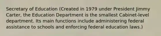 Secretary of Education (Created in 1979 under President Jimmy Carter, the Education Department is the smallest Cabinet-level department. Its main functions include administering federal assistance to schools and enforcing federal education laws.)