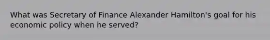 What was Secretary of Finance Alexander Hamilton's goal for his economic policy when he served?