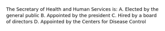 The Secretary of Health and Human Services is: A. Elected by the general public B. Appointed by the president C. Hired by a board of directors D. Appointed by the Centers for Disease Control