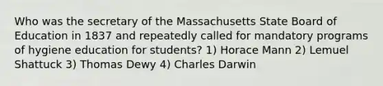 Who was the secretary of the Massachusetts State Board of Education in 1837 and repeatedly called for mandatory programs of hygiene education for students? 1) Horace Mann 2) Lemuel Shattuck 3) Thomas Dewy 4) Charles Darwin