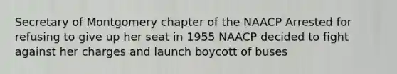 Secretary of Montgomery chapter of the NAACP Arrested for refusing to give up her seat in 1955 NAACP decided to fight against her charges and launch boycott of buses