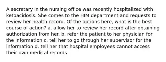 A secretary in the nursing office was recently hospitalized with ketoacidosis. She comes to the HIM department and requests to review her health record. Of the options here, what is the best course of action? a. allow her to review her record after obtaining authorization from her. b. refer the patient to her physician for the information c. tell her to go through her supervisor for the information d. tell her that hospital employees cannot access their own medical records