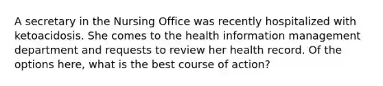 A secretary in the Nursing Office was recently hospitalized with ketoacidosis. She comes to the health information management department and requests to review her health record. Of the options here, what is the best course of action?