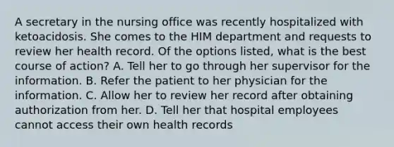 A secretary in the nursing office was recently hospitalized with ketoacidosis. She comes to the HIM department and requests to review her health record. Of the options listed, what is the best course of action? A. Tell her to go through her supervisor for the information. B. Refer the patient to her physician for the information. C. Allow her to review her record after obtaining authorization from her. D. Tell her that hospital employees cannot access their own health records