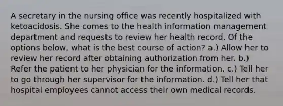 A secretary in the nursing office was recently hospitalized with ketoacidosis. She comes to the health information management department and requests to review her health record. Of the options below, what is the best course of action? a.) Allow her to review her record after obtaining authorization from her. b.) Refer the patient to her physician for the information. c.) Tell her to go through her supervisor for the information. d.) Tell her that hospital employees cannot access their own medical records.