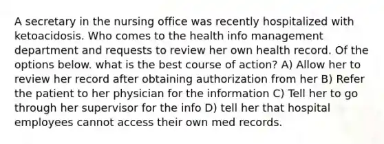 A secretary in the nursing office was recently hospitalized with ketoacidosis. Who comes to the health info management department and requests to review her own health record. Of the options below. what is the best course of action? A) Allow her to review her record after obtaining authorization from her B) Refer the patient to her physician for the information C) Tell her to go through her supervisor for the info D) tell her that hospital employees cannot access their own med records.