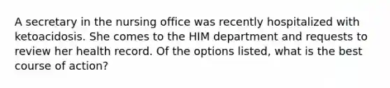 A secretary in the nursing office was recently hospitalized with ketoacidosis. She comes to the HIM department and requests to review her health record. Of the options listed, what is the best course of action?