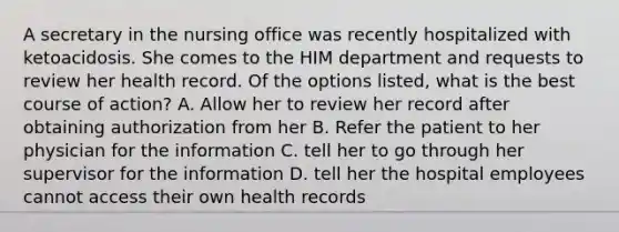 A secretary in the nursing office was recently hospitalized with ketoacidosis. She comes to the HIM department and requests to review her health record. Of the options listed, what is the best course of action? A. Allow her to review her record after obtaining authorization from her B. Refer the patient to her physician for the information C. tell her to go through her supervisor for the information D. tell her the hospital employees cannot access their own health records