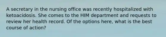 A secretary in the nursing office was recently hospitalized with ketoacidosis. She comes to the HIM department and requests to review her health record. Of the options here, what is the best course of action?