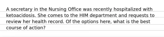 A secretary in the Nursing Office was recently hospitalized with ketoacidosis. She comes to the HIM department and requests to review her health record. Of the options here, what is the best course of action?
