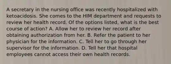 A secretary in the nursing office was recently hospitalized with ketoacidosis. She comes to the HIM department and requests to review her health record. Of the options listed, what is the best course of action? A. Allow her to review her record after obtaining authorization from her. B. Refer the patient to her physician for the information. C. Tell her to go through her supervisor for the information. D. Tell her that hospital employees cannot access their own health records.