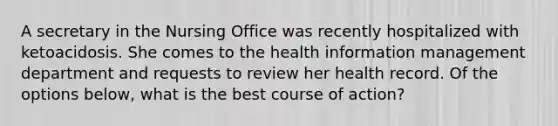 A secretary in the Nursing Office was recently hospitalized with ketoacidosis. She comes to the health information management department and requests to review her health record. Of the options below, what is the best course of action?