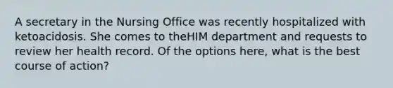 A secretary in the Nursing Office was recently hospitalized with ketoacidosis. She comes to theHIM department and requests to review her health record. Of the options here, what is the best course of action?