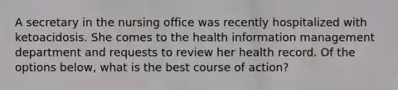 A secretary in the nursing office was recently hospitalized with ketoacidosis. She comes to the health information management department and requests to review her health record. Of the options below, what is the best course of action?