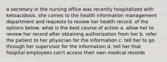 a secretary in the nursing office was recently hospitalized with ketoacidosis. she comes to the health information management department and requests to review her health record. of the options below, what is the best course of action a. allow her to review her record after obtaining authorization from her b. refer the patient to her physician for the information c. tell her to go through her supervisor for the information d. tell her that hospital employees can't access their own medical records