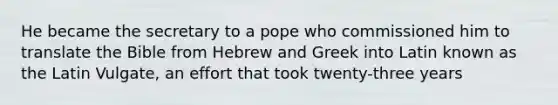 He became the secretary to a pope who commissioned him to translate the Bible from Hebrew and Greek into Latin known as the Latin Vulgate, an effort that took twenty-three years