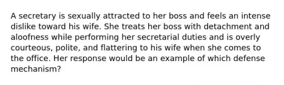 A secretary is sexually attracted to her boss and feels an intense dislike toward his wife. She treats her boss with detachment and aloofness while performing her secretarial duties and is overly courteous, polite, and flattering to his wife when she comes to the office. Her response would be an example of which defense mechanism?