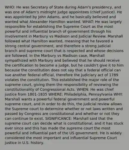 WHO: He was Secretary of State during Adam's presidency, and was one of Adam's midnight judge appointees (chief justice). He was appointed by John Adams, and he basically believed and wanted what Alexander Hamilton wanted. WHAT: He was largely responsible for establishing the Supreme Court as the most powerful and influential branch of government through his involvement in Marbury vs Madison and Judicial Review. Marshall followed what Hamilton wanted, meaning that he favored a strong central government, and therefore a strong judicial branch and supreme court that is respected and whose decisions are followed. In the Marbury vs Madison case, Marshall sympathized with Marbury and believed that he should receive the certification to become a judge, but he couldn't give it to him because the constitution does not say that a federal official can sue another federal official, therefore the judiciary act of 1789 violates the constitution. This established the major role of the supreme court, giving them the responsibility of reviewing the constitutionality of Congressional Acts. WHEN: He was chief justice from 1801-1835 WHERE: Philadelphia, Pennsylvania WHY: Marshall wants a powerful federal government and powerful supreme court, and in order to do this, the judicial review allows the Supreme court to determine whether or not laws written and passed by Congress are constitutional and whether or not they can continue to exist. SIGNIFICANCE: Marshall said that the supreme court can decide what is constitutional, and it has stuck ever since and this has made the supreme court the most powerful and influential part of the US government. He is widely considered the most important and influential Supreme Court justice in U.S. history.