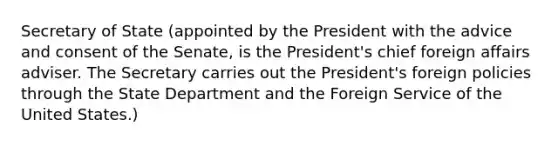 Secretary of State (appointed by the President with the advice and consent of the Senate, is the President's chief foreign affairs adviser. The Secretary carries out the President's foreign policies through the State Department and the Foreign Service of the United States.)