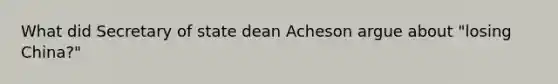 What did Secretary of state dean Acheson argue about "losing China?"