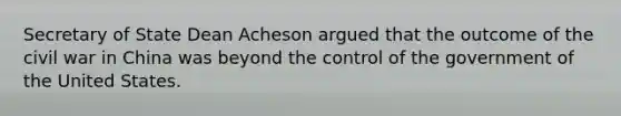 Secretary of State Dean Acheson argued that the outcome of the civil war in China was beyond the control of the government of the United States.