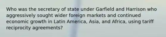 Who was the secretary of state under Garfield and Harrison who aggressively sought wider foreign markets and continued economic growth in Latin America, Asia, and Africa, using tariff reciprocity agreements?