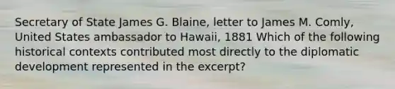 Secretary of State James G. Blaine, letter to James M. Comly, United States ambassador to Hawaii, 1881 Which of the following historical contexts contributed most directly to the diplomatic development represented in the excerpt?