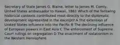 Secretary of State James G. Blaine, letter to James M. Comly, United States ambassador to Hawaii, 1881 Which of the following historical contexts contributed most directly to the diplomatic development represented in the excerpt? A The extension of United States influence into the Pacific B The declining influence of European powers in East Asia C The enforcement of Supreme Court rulings on segregation D The enactment of isolationism in the Western Hemisphere