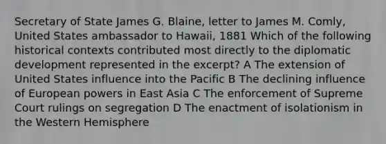 Secretary of State James G. Blaine, letter to James M. Comly, United States ambassador to Hawaii, 1881 Which of the following <a href='https://www.questionai.com/knowledge/kPjYVbCFN8-historical-context' class='anchor-knowledge'>historical context</a>s contributed most directly to the diplomatic development represented in the excerpt? A The extension of United States influence into the Pacific B The declining influence of European powers in East Asia C The enforcement of Supreme Court rulings on segregation D The enactment of isolationism in the Western Hemisphere