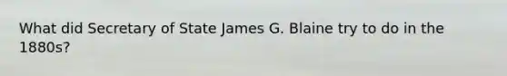 What did Secretary of State James G. Blaine try to do in the 1880s?