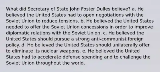 What did Secretary of State John Foster Dulles believe? a. He believed the United States had to open negotiations with the Soviet Union to reduce tensions. b. He believed the United States needed to offer the Soviet Union concessions in order to improve diplomatic relations with the Soviet Union. c. He believed the United States should pursue a strong anti-communist foreign policy. d. He believed the United States should unilaterally offer to eliminate its nuclear weapons. e. He believed the United States had to accelerate defense spending and to challenge the Soviet Union throughout the world.