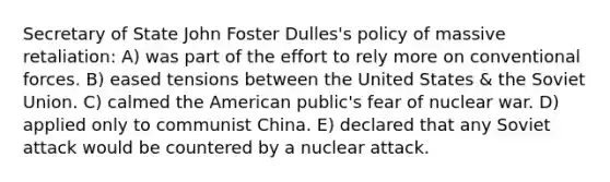 Secretary of State John Foster Dulles's policy of massive retaliation: A) was part of the effort to rely more on conventional forces. B) eased tensions between the United States & the Soviet Union. C) calmed the American public's fear of nuclear war. D) applied only to communist China. E) declared that any Soviet attack would be countered by a nuclear attack.