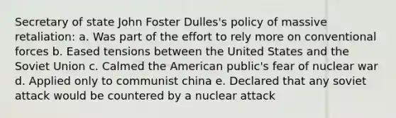 Secretary of state John Foster Dulles's policy of massive retaliation: a. Was part of the effort to rely more on conventional forces b. Eased tensions between the United States and the Soviet Union c. Calmed the American public's fear of nuclear war d. Applied only to communist china e. Declared that any soviet attack would be countered by a nuclear attack