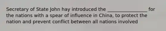 Secretary of State John hay introduced the _________________ for the nations with a spear of influence in China, to protect the nation and prevent conflict between all nations involved