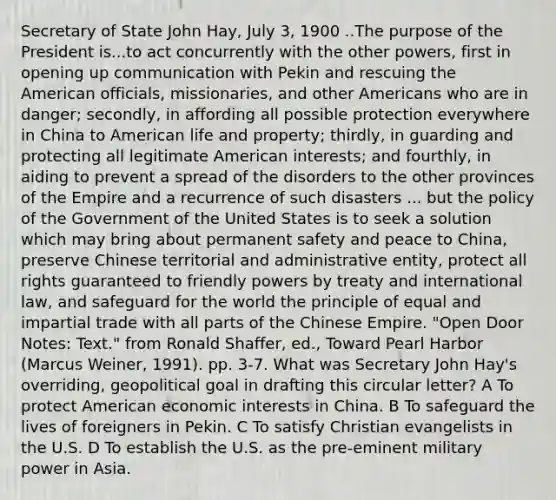 Secretary of State John Hay, July 3, 1900 ..The purpose of the President is...to act concurrently with the other powers, first in opening up communication with Pekin and rescuing the American officials, missionaries, and other Americans who are in danger; secondly, in affording all possible protection everywhere in China to American life and property; thirdly, in guarding and protecting all legitimate American interests; and fourthly, in aiding to prevent a spread of the disorders to the other provinces of the Empire and a recurrence of such disasters ... but the policy of the Government of the United States is to seek a solution which may bring about permanent safety and peace to China, preserve Chinese territorial and administrative entity, protect all rights guaranteed to friendly powers by treaty and international law, and safeguard for the world the principle of equal and impartial trade with all parts of the Chinese Empire. "Open Door Notes: Text." from Ronald Shaffer, ed., Toward Pearl Harbor (Marcus Weiner, 1991). pp. 3-7. What was Secretary John Hay's overriding, geopolitical goal in drafting this circular letter? A To protect American economic interests in China. B To safeguard the lives of foreigners in Pekin. C To satisfy Christian evangelists in the U.S. D To establish the U.S. as the pre-eminent military power in Asia.