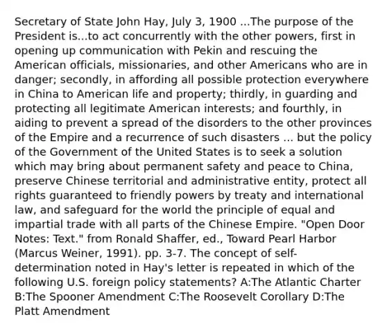 Secretary of State John Hay, July 3, 1900 ...The purpose of the President is...to act concurrently with the other powers, first in opening up communication with Pekin and rescuing <a href='https://www.questionai.com/knowledge/keiVE7hxWY-the-american' class='anchor-knowledge'>the american</a> officials, missionaries, and other Americans who are in danger; secondly, in affording all possible protection everywhere in China to American life and property; thirdly, in guarding and protecting all legitimate American interests; and fourthly, in aiding to prevent a spread of the disorders to the other provinces of the Empire and a recurrence of such disasters ... but the policy of the Government of the United States is to seek a solution which may bring about permanent safety and peace to China, preserve Chinese territorial and administrative entity, protect all rights guaranteed to friendly powers by treaty and international law, and safeguard for the world the principle of equal and impartial trade with all parts of the Chinese Empire. "Open Door Notes: Text." from Ronald Shaffer, ed., Toward Pearl Harbor (Marcus Weiner, 1991). pp. 3-7. The concept of self-determination noted in Hay's letter is repeated in which of the following U.S. foreign policy statements? A:The Atlantic Charter B:The Spooner Amendment C:The Roosevelt Corollary D:The Platt Amendment