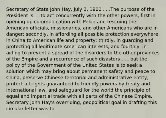 Secretary of State John Hay, July 3, 1900 . . .The purpose of the President is. . .to act concurrently with the other powers, first in opening up communication with Pekin and rescuing the American officials, missionaries, and other Americans who are in danger; secondly, in affording all possible protection everywhere in China to American life and property; thirdly, in guarding and protecting all legitimate American interests; and fourthly, in aiding to prevent a spread of the disorders to the other provinces of the Empire and a recurrence of such disasters . . . but the policy of the Government of the United States is to seek a solution which may bring about permanent safety and peace to China, preserve Chinese territorial and administrative entity, protect all rights guaranteed to friendly powers by treaty and international law, and safeguard for the world the principle of equal and impartial trade with all parts of the Chinese Empire. Secretary John Hay's overriding, geopolitical goal in drafting this circular letter was to