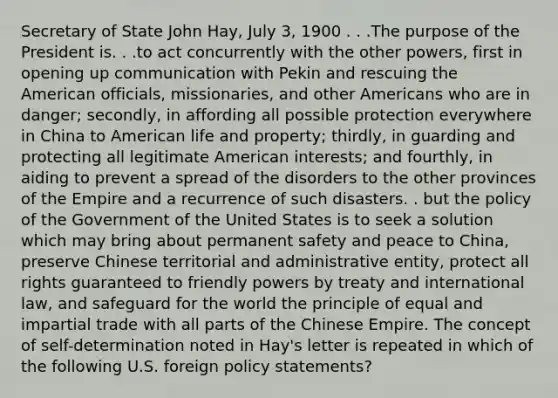 Secretary of State John Hay, July 3, 1900 . . .The purpose of the President is. . .to act concurrently with the other powers, first in opening up communication with Pekin and rescuing the American officials, missionaries, and other Americans who are in danger; secondly, in affording all possible protection everywhere in China to American life and property; thirdly, in guarding and protecting all legitimate American interests; and fourthly, in aiding to prevent a spread of the disorders to the other provinces of the Empire and a recurrence of such disasters. . but the policy of the Government of the United States is to seek a solution which may bring about permanent safety and peace to China, preserve Chinese territorial and administrative entity, protect all rights guaranteed to friendly powers by treaty and international law, and safeguard for the world the principle of equal and impartial trade with all parts of the Chinese Empire. The concept of self-determination noted in Hay's letter is repeated in which of the following U.S. foreign policy statements?