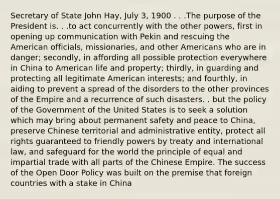 Secretary of State John Hay, July 3, 1900 . . .The purpose of the President is. . .to act concurrently with the other powers, first in opening up communication with Pekin and rescuing the American officials, missionaries, and other Americans who are in danger; secondly, in affording all possible protection everywhere in China to American life and property; thirdly, in guarding and protecting all legitimate American interests; and fourthly, in aiding to prevent a spread of the disorders to the other provinces of the Empire and a recurrence of such disasters. . but the policy of the Government of the United States is to seek a solution which may bring about permanent safety and peace to China, preserve Chinese territorial and administrative entity, protect all rights guaranteed to friendly powers by treaty and international law, and safeguard for the world the principle of equal and impartial trade with all parts of the Chinese Empire. The success of the Open Door Policy was built on the premise that foreign countries with a stake in China