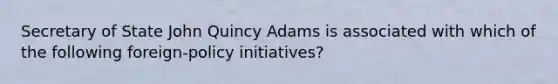 Secretary of State John Quincy Adams is associated with which of the following foreign-policy initiatives?