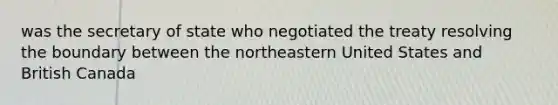 was the secretary of state who negotiated the treaty resolving the boundary between the northeastern United States and British Canada