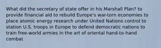 What did the secretary of state offer in his Marshall Plan? to provide financial aid to rebuild Europe's war-torn economies to place atomic energy research under United Nations control to station U.S. troops in Europe to defend democratic nations to train free-world armies in the art of oriental hand-to-hand combat