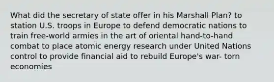 What did the secretary of state offer in his Marshall Plan? to station U.S. troops in Europe to defend democratic nations to train free-world armies in the art of oriental hand-to-hand combat to place atomic energy research under United Nations control to provide financial aid to rebuild Europe's war- torn economies