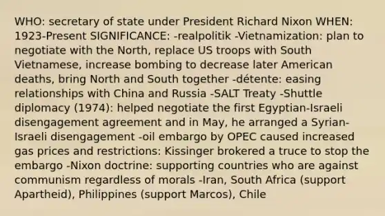 WHO: secretary of state under President Richard Nixon WHEN: 1923-Present SIGNIFICANCE: -realpolitik -Vietnamization: plan to negotiate with the North, replace US troops with South Vietnamese, increase bombing to decrease later American deaths, bring North and South together -détente: easing relationships with China and Russia -SALT Treaty -Shuttle diplomacy (1974): helped negotiate the first Egyptian-Israeli disengagement agreement and in May, he arranged a Syrian-Israeli disengagement -oil embargo by OPEC caused increased gas prices and restrictions: Kissinger brokered a truce to stop the embargo -Nixon doctrine: supporting countries who are against communism regardless of morals -Iran, South Africa (support Apartheid), Philippines (support Marcos), Chile